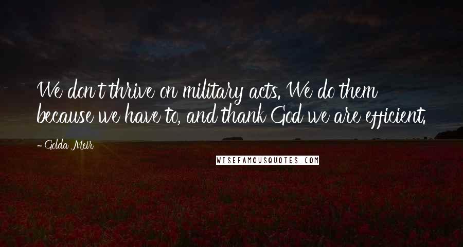 Golda Meir Quotes: We don't thrive on military acts. We do them because we have to, and thank God we are efficient.