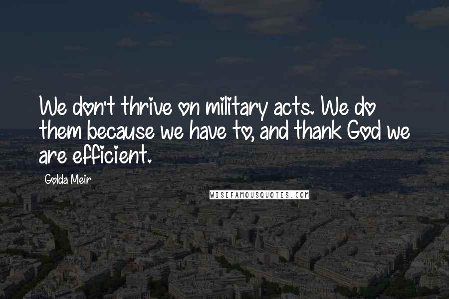 Golda Meir Quotes: We don't thrive on military acts. We do them because we have to, and thank God we are efficient.