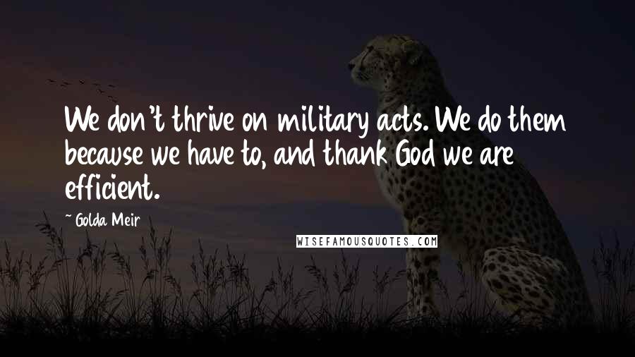 Golda Meir Quotes: We don't thrive on military acts. We do them because we have to, and thank God we are efficient.