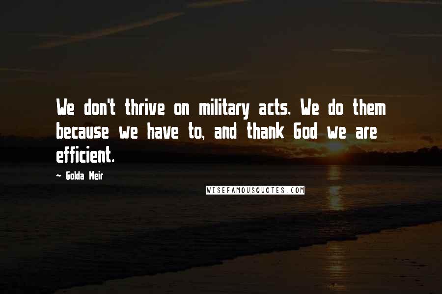 Golda Meir Quotes: We don't thrive on military acts. We do them because we have to, and thank God we are efficient.