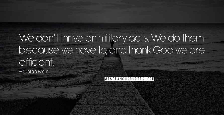 Golda Meir Quotes: We don't thrive on military acts. We do them because we have to, and thank God we are efficient.