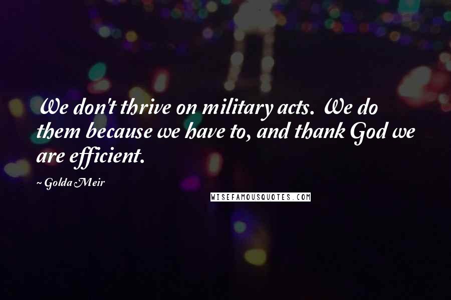 Golda Meir Quotes: We don't thrive on military acts. We do them because we have to, and thank God we are efficient.