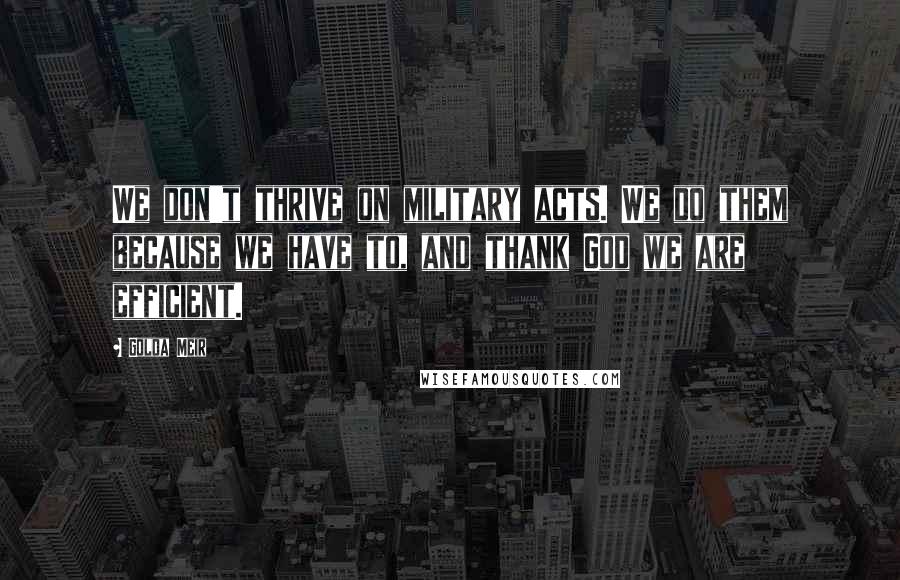 Golda Meir Quotes: We don't thrive on military acts. We do them because we have to, and thank God we are efficient.