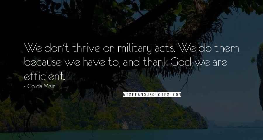 Golda Meir Quotes: We don't thrive on military acts. We do them because we have to, and thank God we are efficient.
