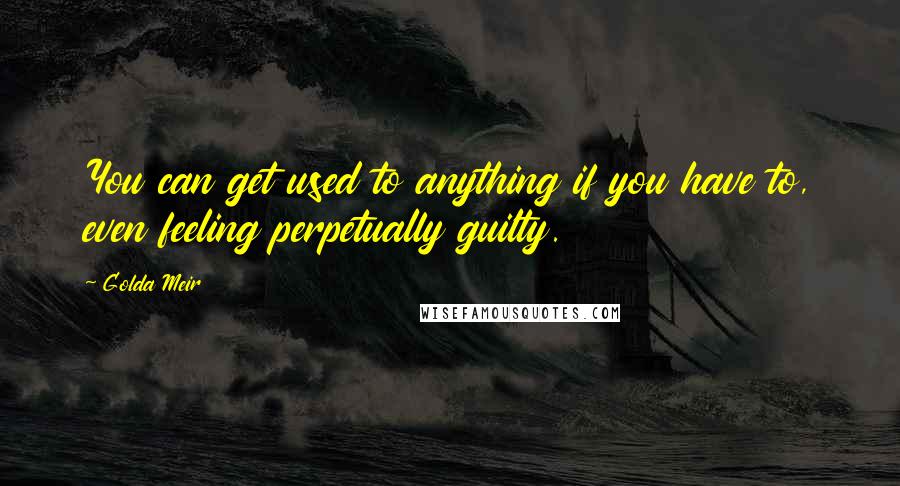 Golda Meir Quotes: You can get used to anything if you have to, even feeling perpetually guilty.