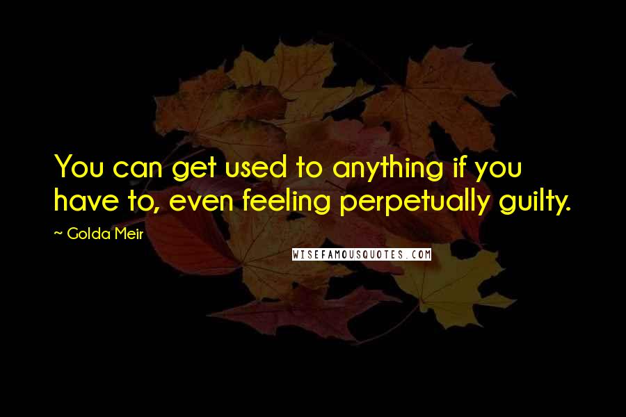 Golda Meir Quotes: You can get used to anything if you have to, even feeling perpetually guilty.