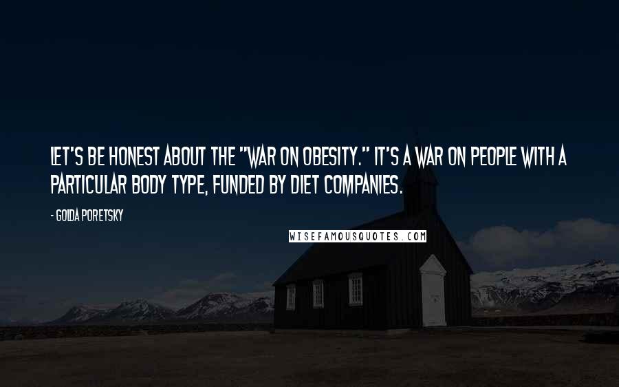 Golda Poretsky Quotes: Let's be honest about the "war on obesity." It's a war on people with a particular body type, funded by diet companies.