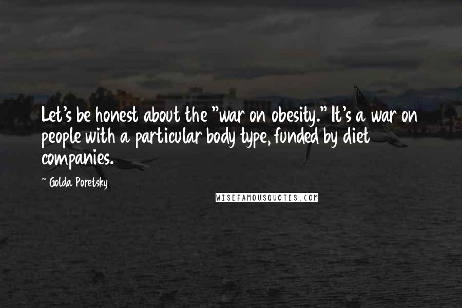 Golda Poretsky Quotes: Let's be honest about the "war on obesity." It's a war on people with a particular body type, funded by diet companies.
