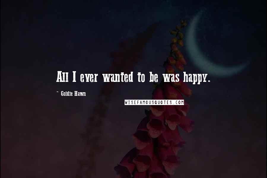 Goldie Hawn Quotes: All I ever wanted to be was happy.