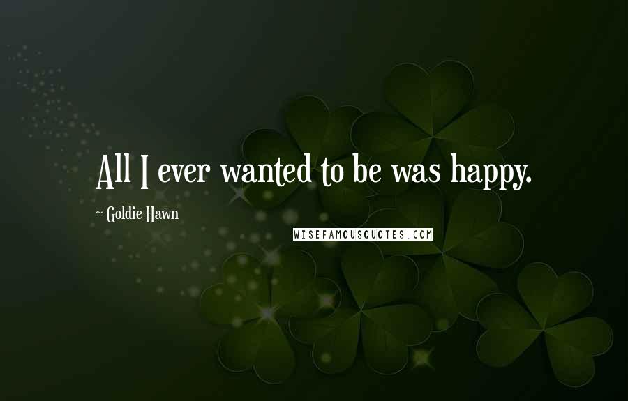 Goldie Hawn Quotes: All I ever wanted to be was happy.