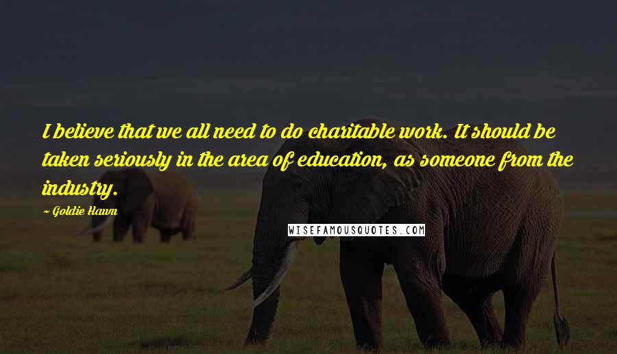 Goldie Hawn Quotes: I believe that we all need to do charitable work. It should be taken seriously in the area of education, as someone from the industry.