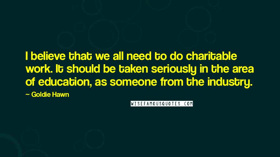 Goldie Hawn Quotes: I believe that we all need to do charitable work. It should be taken seriously in the area of education, as someone from the industry.