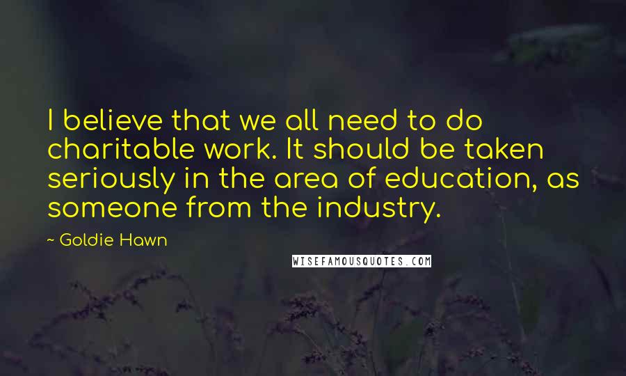 Goldie Hawn Quotes: I believe that we all need to do charitable work. It should be taken seriously in the area of education, as someone from the industry.