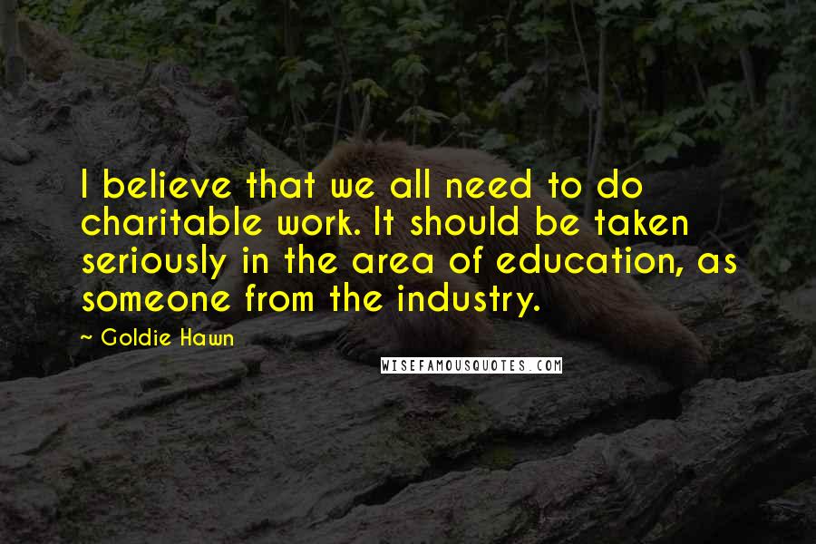 Goldie Hawn Quotes: I believe that we all need to do charitable work. It should be taken seriously in the area of education, as someone from the industry.