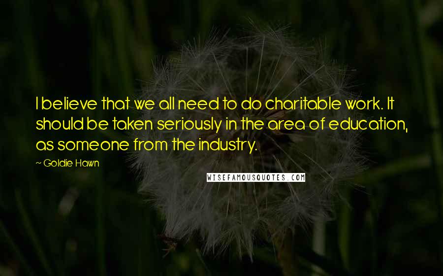 Goldie Hawn Quotes: I believe that we all need to do charitable work. It should be taken seriously in the area of education, as someone from the industry.
