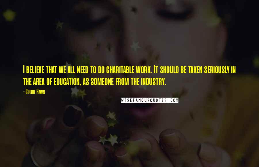 Goldie Hawn Quotes: I believe that we all need to do charitable work. It should be taken seriously in the area of education, as someone from the industry.