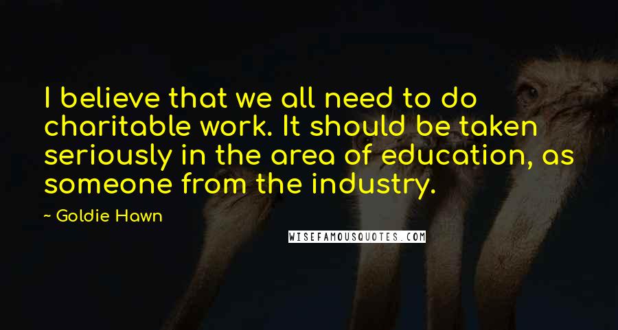 Goldie Hawn Quotes: I believe that we all need to do charitable work. It should be taken seriously in the area of education, as someone from the industry.