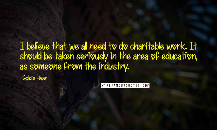 Goldie Hawn Quotes: I believe that we all need to do charitable work. It should be taken seriously in the area of education, as someone from the industry.