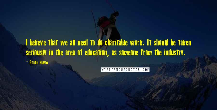 Goldie Hawn Quotes: I believe that we all need to do charitable work. It should be taken seriously in the area of education, as someone from the industry.