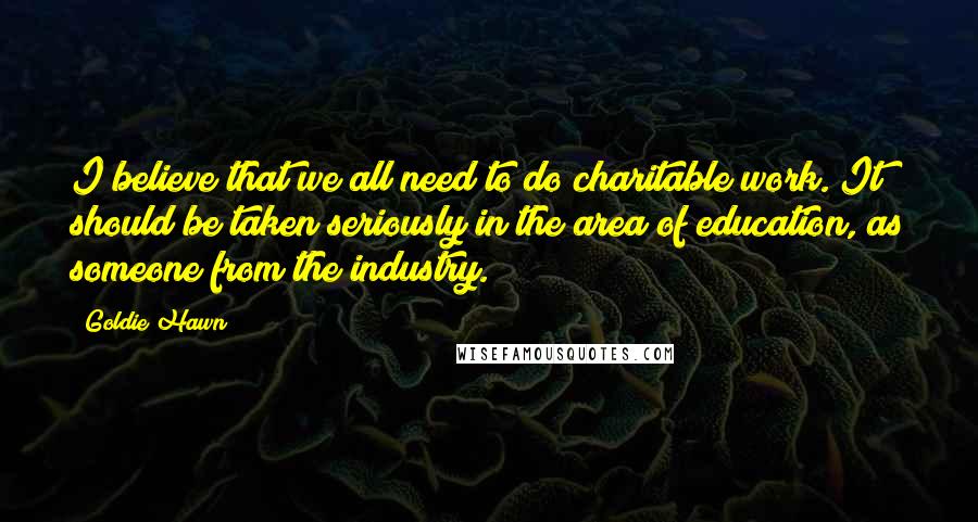 Goldie Hawn Quotes: I believe that we all need to do charitable work. It should be taken seriously in the area of education, as someone from the industry.