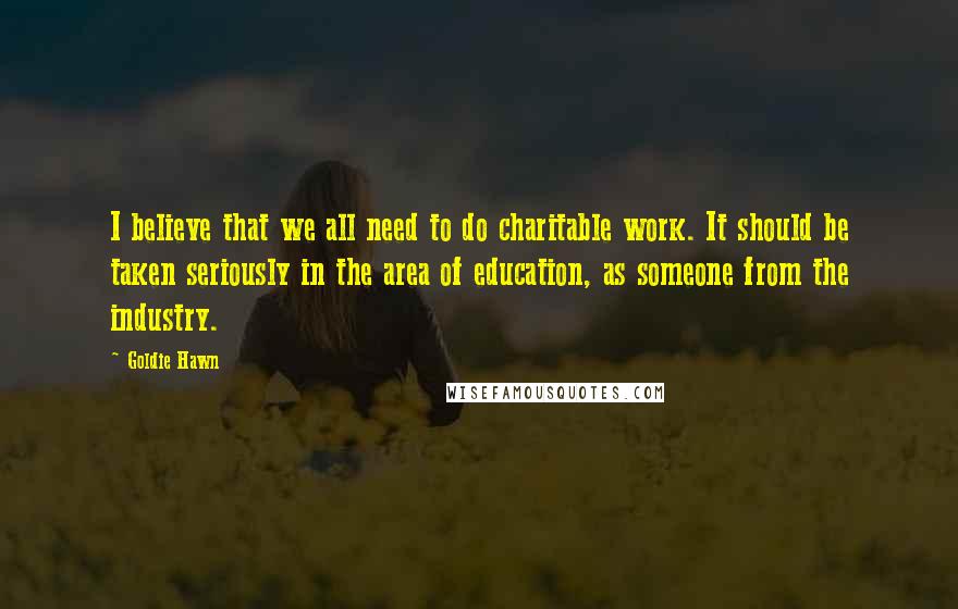 Goldie Hawn Quotes: I believe that we all need to do charitable work. It should be taken seriously in the area of education, as someone from the industry.