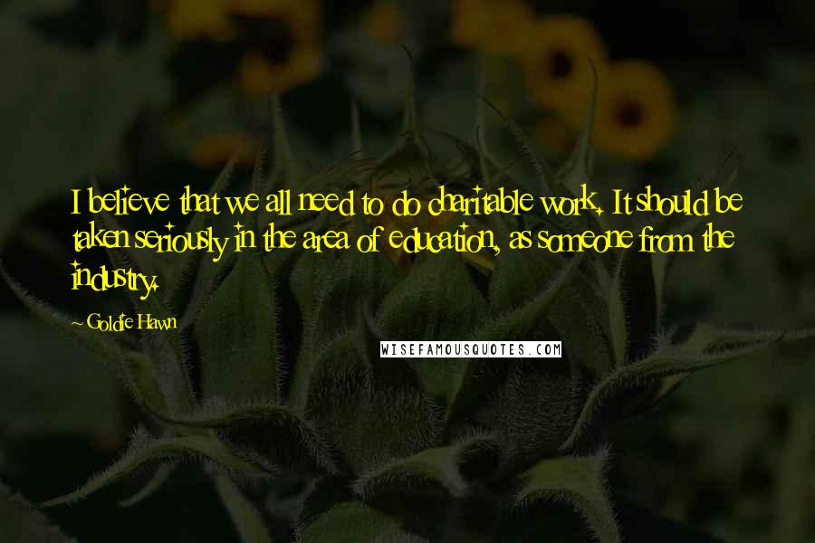 Goldie Hawn Quotes: I believe that we all need to do charitable work. It should be taken seriously in the area of education, as someone from the industry.