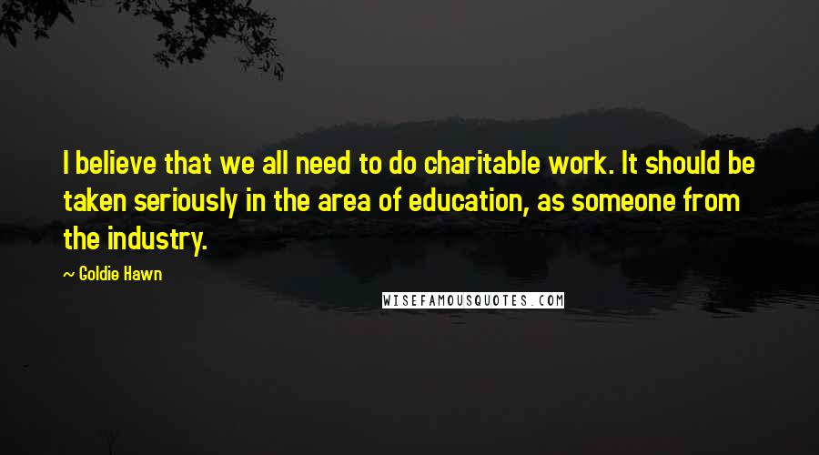 Goldie Hawn Quotes: I believe that we all need to do charitable work. It should be taken seriously in the area of education, as someone from the industry.