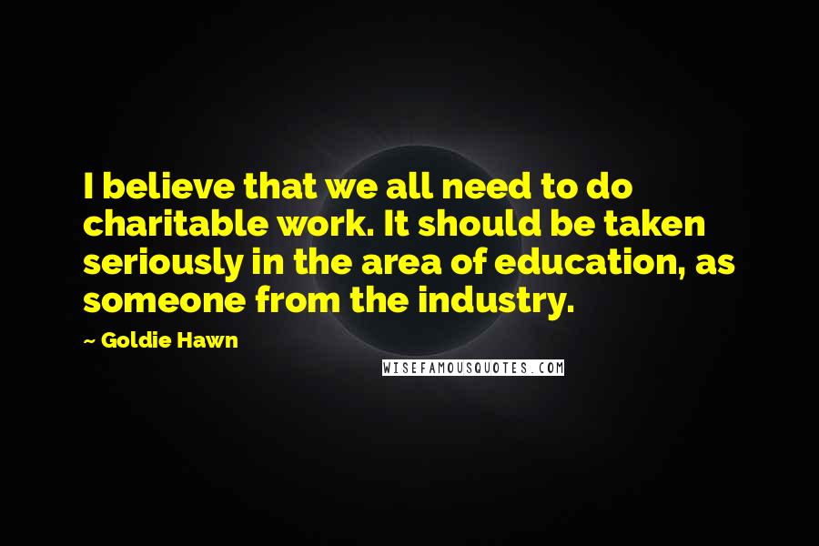 Goldie Hawn Quotes: I believe that we all need to do charitable work. It should be taken seriously in the area of education, as someone from the industry.