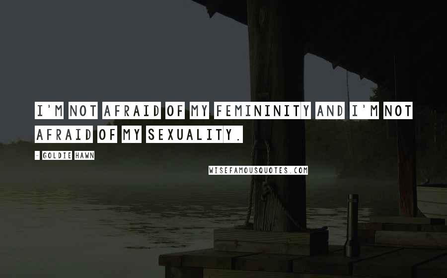 Goldie Hawn Quotes: I'm not afraid of my femininity and I'm not afraid of my sexuality.
