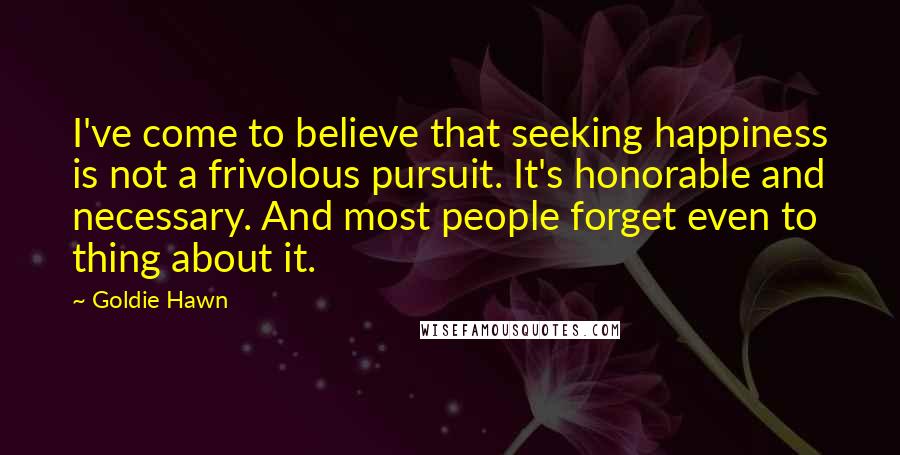 Goldie Hawn Quotes: I've come to believe that seeking happiness is not a frivolous pursuit. It's honorable and necessary. And most people forget even to thing about it.