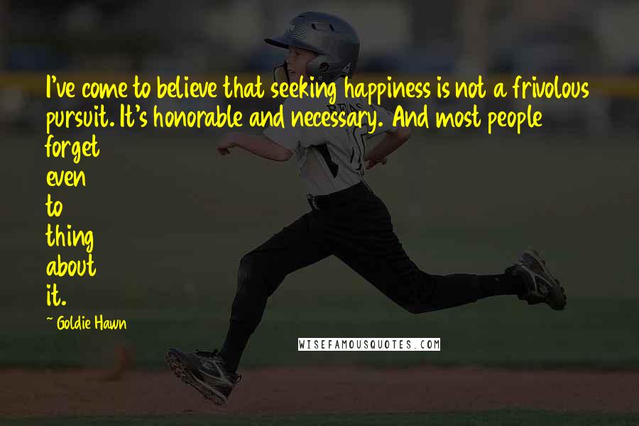 Goldie Hawn Quotes: I've come to believe that seeking happiness is not a frivolous pursuit. It's honorable and necessary. And most people forget even to thing about it.