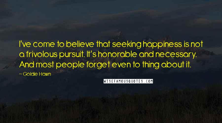 Goldie Hawn Quotes: I've come to believe that seeking happiness is not a frivolous pursuit. It's honorable and necessary. And most people forget even to thing about it.