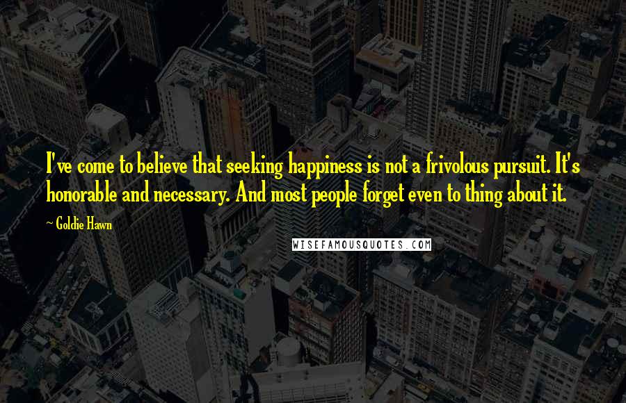 Goldie Hawn Quotes: I've come to believe that seeking happiness is not a frivolous pursuit. It's honorable and necessary. And most people forget even to thing about it.