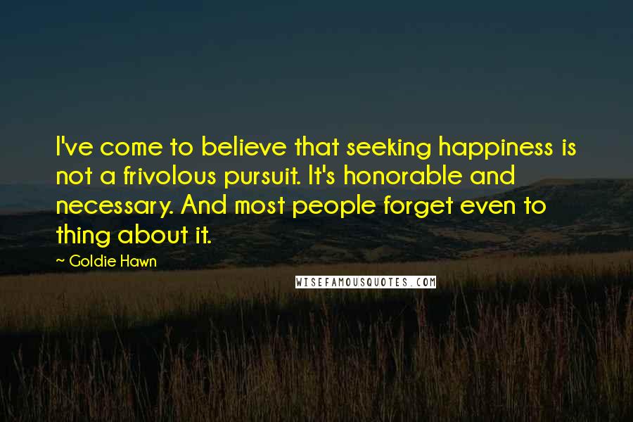 Goldie Hawn Quotes: I've come to believe that seeking happiness is not a frivolous pursuit. It's honorable and necessary. And most people forget even to thing about it.