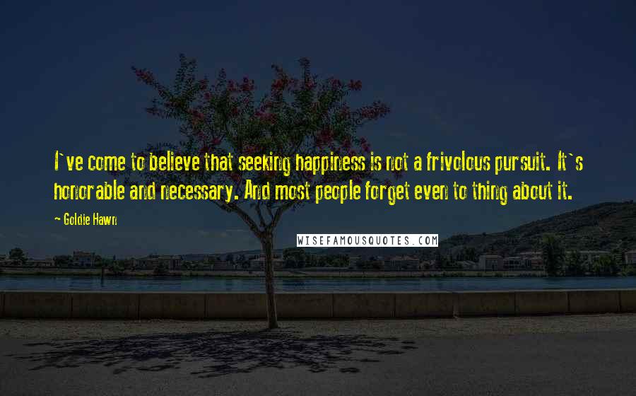 Goldie Hawn Quotes: I've come to believe that seeking happiness is not a frivolous pursuit. It's honorable and necessary. And most people forget even to thing about it.