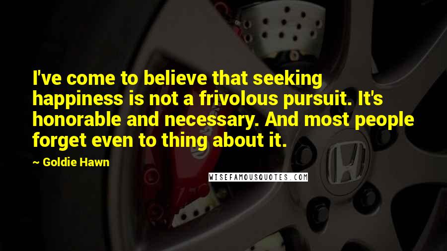 Goldie Hawn Quotes: I've come to believe that seeking happiness is not a frivolous pursuit. It's honorable and necessary. And most people forget even to thing about it.