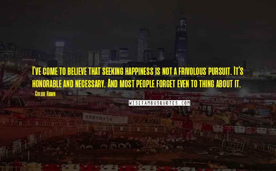 Goldie Hawn Quotes: I've come to believe that seeking happiness is not a frivolous pursuit. It's honorable and necessary. And most people forget even to thing about it.