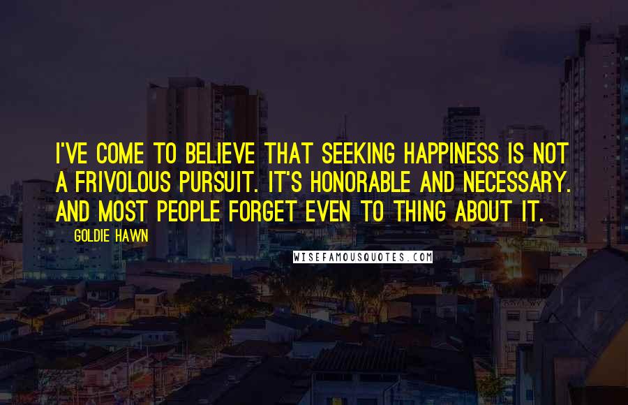 Goldie Hawn Quotes: I've come to believe that seeking happiness is not a frivolous pursuit. It's honorable and necessary. And most people forget even to thing about it.