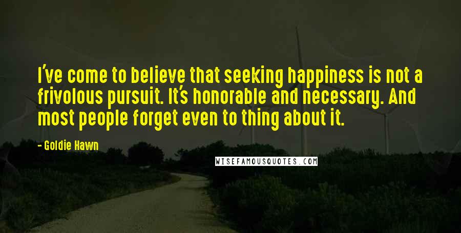 Goldie Hawn Quotes: I've come to believe that seeking happiness is not a frivolous pursuit. It's honorable and necessary. And most people forget even to thing about it.