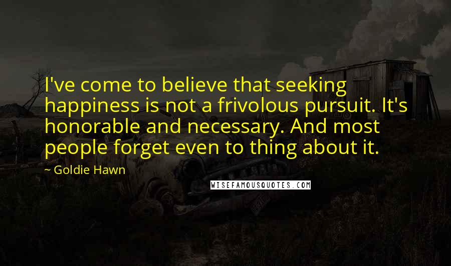 Goldie Hawn Quotes: I've come to believe that seeking happiness is not a frivolous pursuit. It's honorable and necessary. And most people forget even to thing about it.