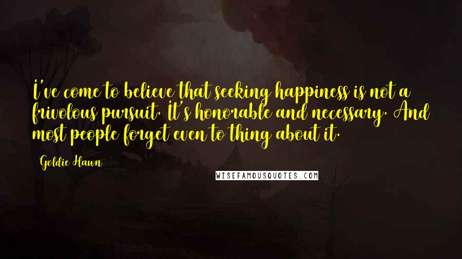 Goldie Hawn Quotes: I've come to believe that seeking happiness is not a frivolous pursuit. It's honorable and necessary. And most people forget even to thing about it.