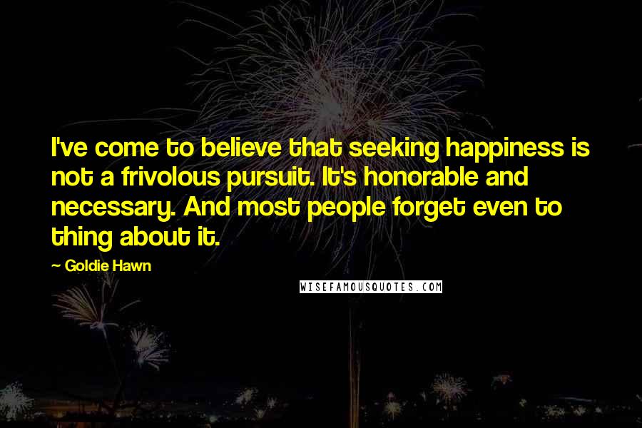 Goldie Hawn Quotes: I've come to believe that seeking happiness is not a frivolous pursuit. It's honorable and necessary. And most people forget even to thing about it.