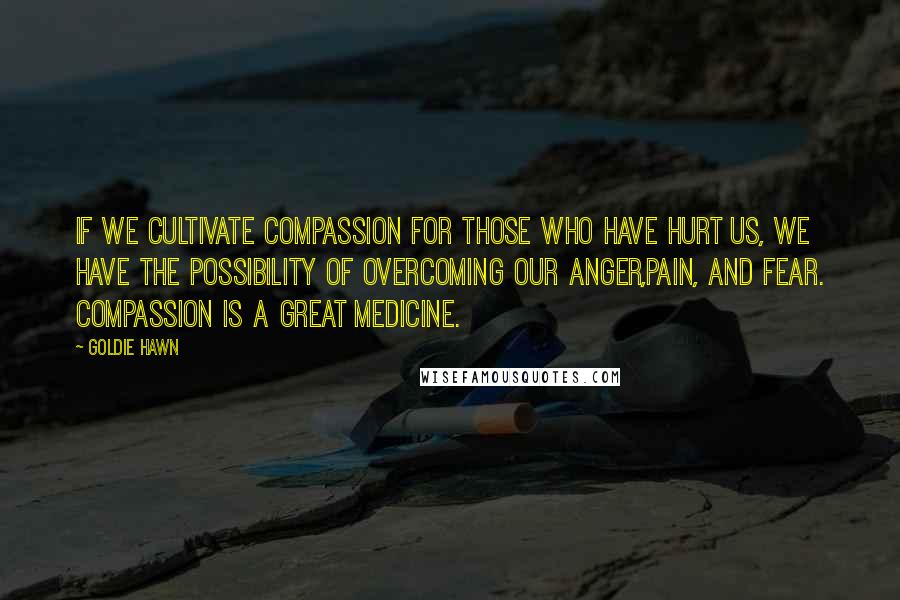 Goldie Hawn Quotes: If we cultivate compassion for those who have hurt us, we have the possibility of overcoming our anger,pain, and fear. compassion is a great medicine.