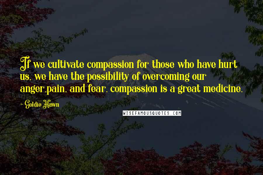Goldie Hawn Quotes: If we cultivate compassion for those who have hurt us, we have the possibility of overcoming our anger,pain, and fear. compassion is a great medicine.