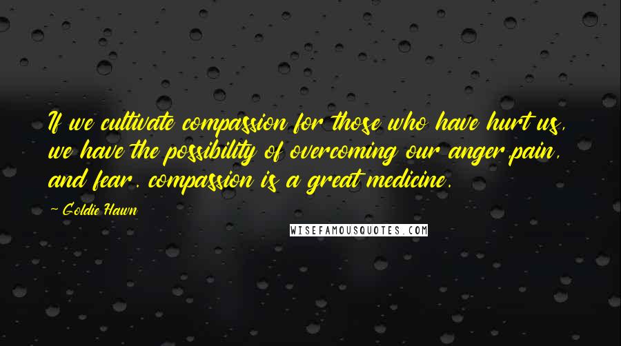 Goldie Hawn Quotes: If we cultivate compassion for those who have hurt us, we have the possibility of overcoming our anger,pain, and fear. compassion is a great medicine.