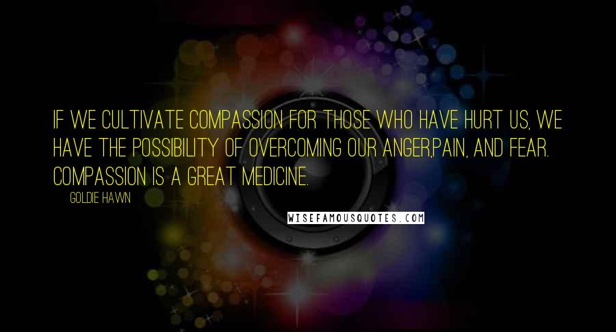 Goldie Hawn Quotes: If we cultivate compassion for those who have hurt us, we have the possibility of overcoming our anger,pain, and fear. compassion is a great medicine.