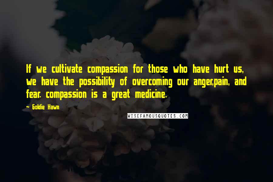 Goldie Hawn Quotes: If we cultivate compassion for those who have hurt us, we have the possibility of overcoming our anger,pain, and fear. compassion is a great medicine.