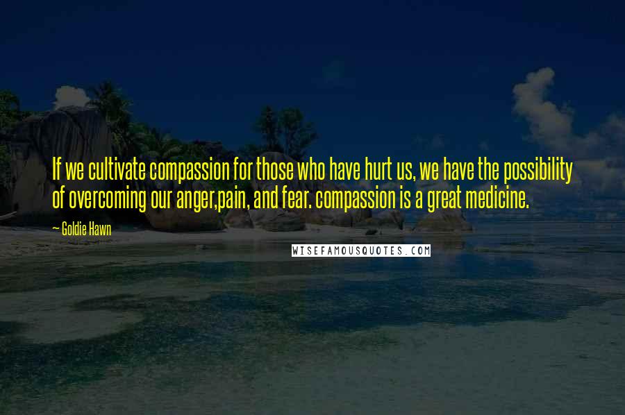 Goldie Hawn Quotes: If we cultivate compassion for those who have hurt us, we have the possibility of overcoming our anger,pain, and fear. compassion is a great medicine.