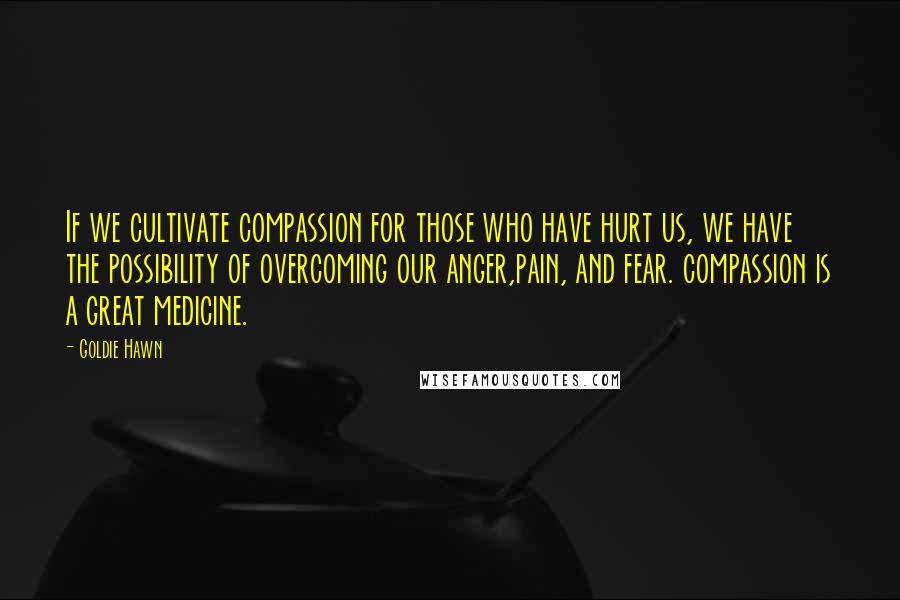 Goldie Hawn Quotes: If we cultivate compassion for those who have hurt us, we have the possibility of overcoming our anger,pain, and fear. compassion is a great medicine.