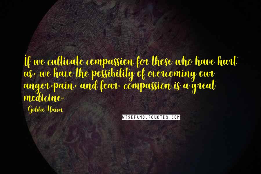 Goldie Hawn Quotes: If we cultivate compassion for those who have hurt us, we have the possibility of overcoming our anger,pain, and fear. compassion is a great medicine.